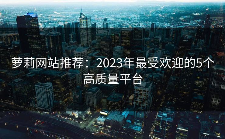 萝莉网站推荐：2023年最受欢迎的5个高质量平台  第1张
