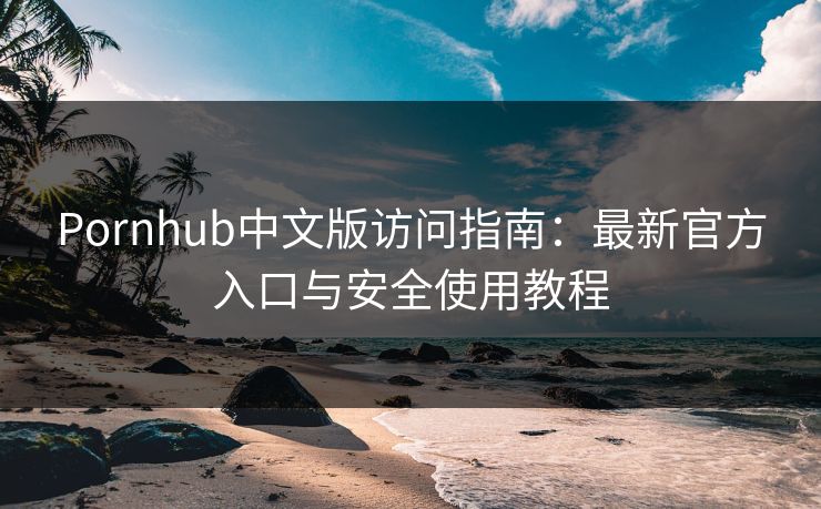 Pornhub中文版访问指南：最新官方入口与安全使用教程