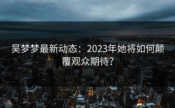 吴梦梦最新动态：2023年她将如何颠覆观众期待？  第1张