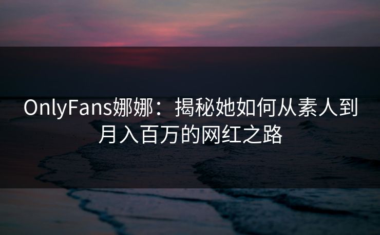 OnlyFans娜娜：揭秘她如何从素人到月入百万的网红之路