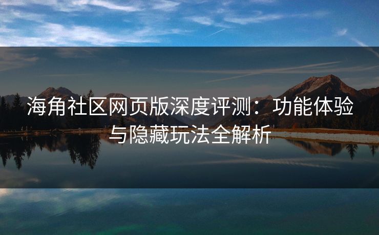 海角社区网页版深度评测：功能体验与隐藏玩法全解析