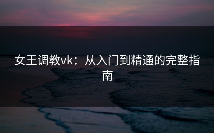 女王调教vk：从入门到精通的完整指南
