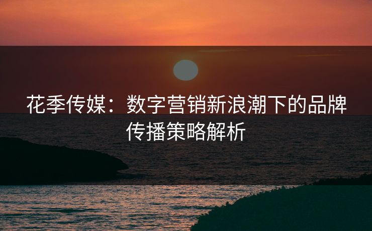 花季传媒：数字营销新浪潮下的品牌传播策略解析  第1张