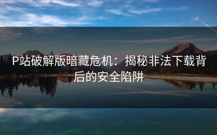 P站破解版暗藏危机：揭秘非法下载背后的安全陷阱