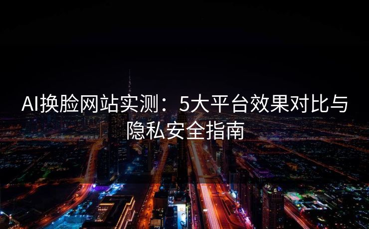 AI换脸网站实测：5大平台效果对比与隐私安全指南