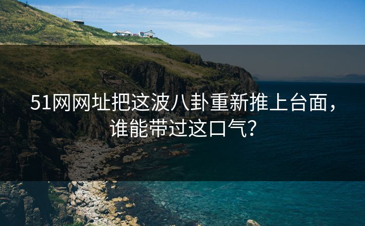 51网网址把这波八卦重新推上台面，谁能带过这口气？