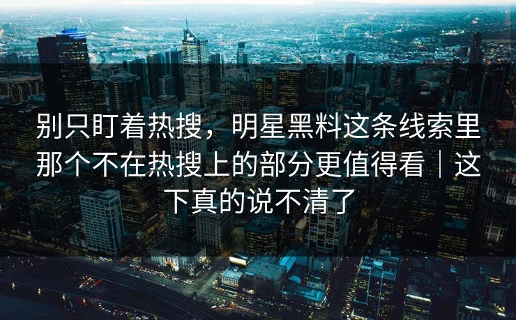 别只盯着热搜，明星黑料这条线索里那个不在热搜上的部分更值得看｜这下真的说不清了